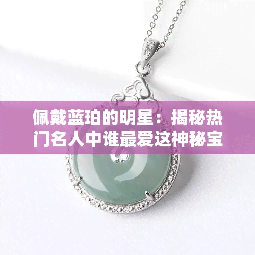 佩戴蓝珀的明星：揭秘热门名人中谁更爱这神秘宝石