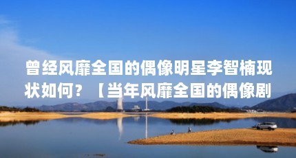 曾经风靡全国的偶像明星李智楠现状如何？【当年风靡全国的偶像剧十八岁的李智楠现状如何】