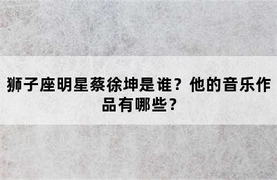狮子座明星蔡徐坤是谁？他的音乐作品有哪些？✅