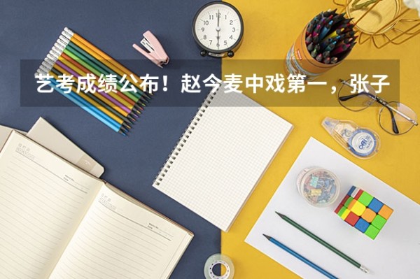 艺考成绩公布！赵今麦中戏第一，张子枫北电第三，北电第一是哪位呢？