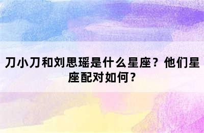 刀小刀和刘思瑶是什么星座？他们星座配对如何？