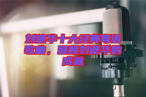刘德华十大经典粤语歌曲，回顾刘德华的成就