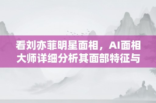 看刘亦菲明星面相，AI面相大师详细分析其面部特征与运势