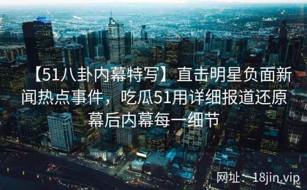 【51八卦内幕特写】直击明星负面新闻热点事件，吃瓜51用详细报道还原幕后内幕每一细节
