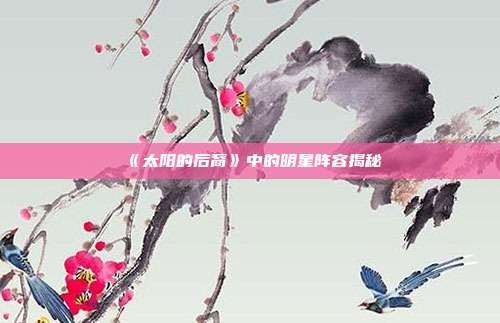 《太阳的后裔》中的明星阵容揭秘
