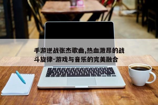 手游逆战张杰歌曲,热血激昂的战斗旋律-游戏与音乐的完美融合