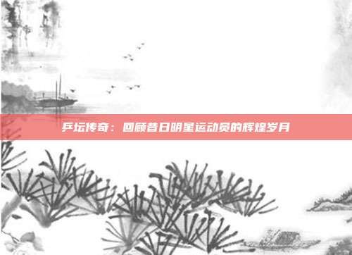 乒坛传奇:回顾昔日明星运动员的辉煌岁月