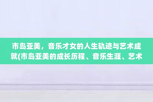 市岛亚美，音乐才女的人生轨迹与艺术成就(市岛亚美的成长历程、音乐生涯、艺术成就)