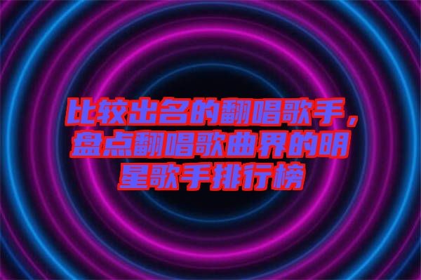 比较出名的翻唱歌手，盘点翻唱歌曲界的明星歌手排行榜