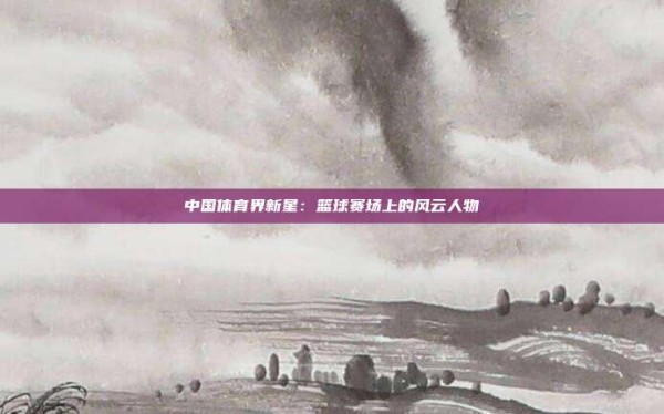 中国体育界新星:篮球赛场上的风云人物