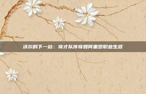 沃尔的下一站:奇才队传奇如何重塑职业生涯