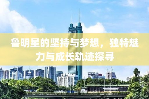 鲁明星的坚持与梦想，独特魅力与成长轨迹探寻