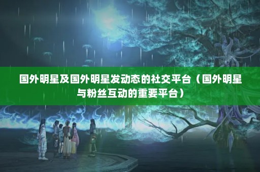 国外明星及国外明星发动态的社交平台（国外明星与粉丝互动的重要平台）
