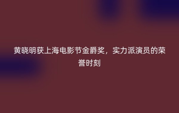 黄晓明获上海电影节金爵奖，实力派演员的荣誉时刻
