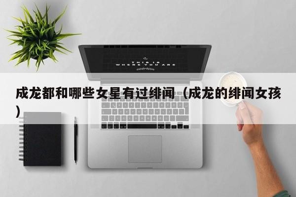 成龙都和哪些女星有过绯闻（成龙的绯闻女孩）
