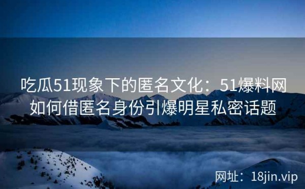 吃瓜51现象下的匿名文化：51爆料网如何借匿名身份引爆明星私密话题