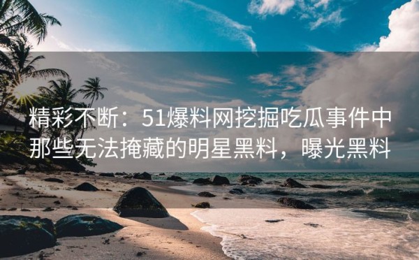 精彩不断：51爆料网挖掘吃瓜事件中那些无法掩藏的明星黑料，曝光黑料