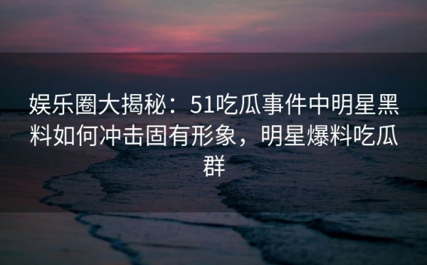 娱乐圈大揭秘：51吃瓜事件中明星黑料如何冲击固有形象，明星爆料吃瓜群