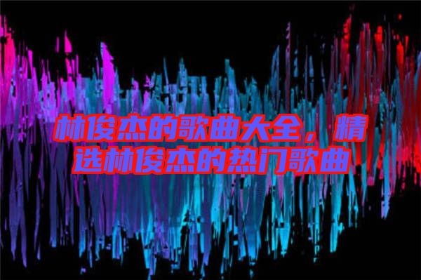 林俊杰的歌曲大全，精选林俊杰的热门歌曲