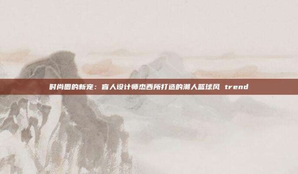 时尚圈的新宠:盲人设计师杰西所打造的潮人篮球风 trend