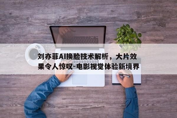 刘亦菲AI换脸技术解析，大片效果令人惊叹-电影视觉体验新境界