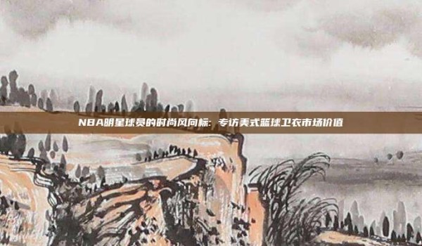 NBA明星球员的时尚风向标: 专访美式篮球卫衣市场价值