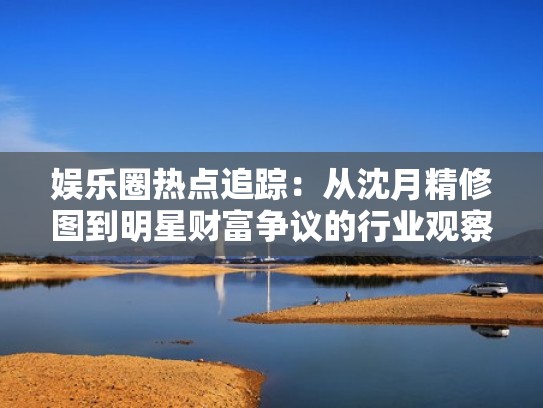 娱乐圈热点追踪：从沈月精修图到明星财富争议的行业观察