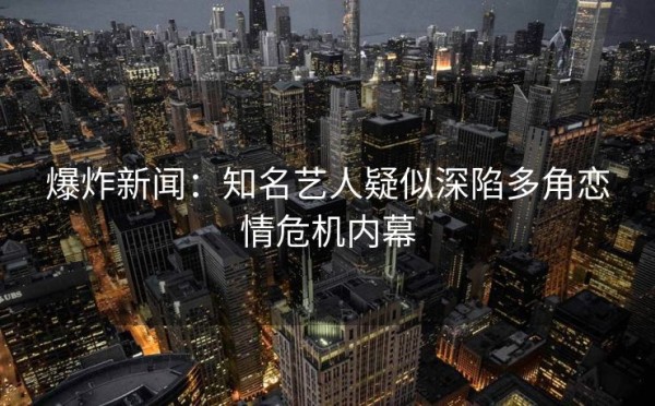 爆炸新闻：知名艺人疑似深陷多角恋情危机内幕