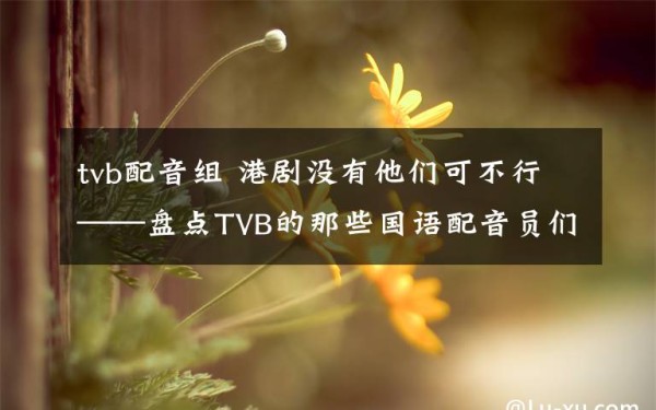 tvb配音组 港剧没有他们可不行——盘点TVB的那些国语配音员们