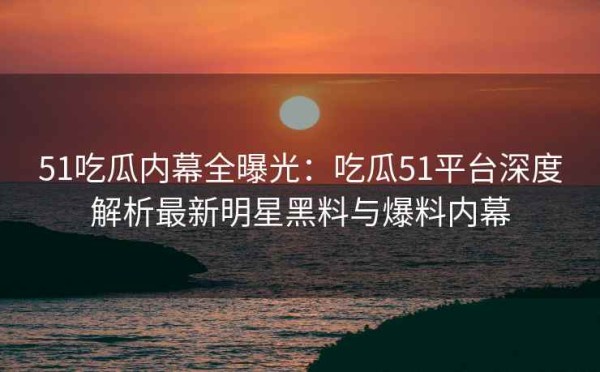 51吃瓜内幕全曝光：吃瓜51平台深度解析最新明星黑料与爆料内幕