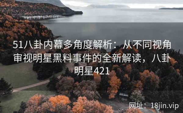 51八卦内幕多角度解析：从不同视角审视明星黑料事件的全新解读，八卦明星421