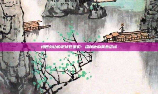 梅西身边的足球巨星们:探秘他的黄金搭档