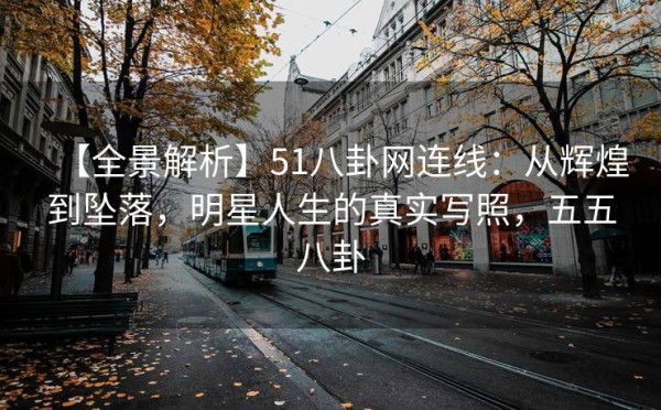 【全景解析】51八卦网连线：从辉煌到坠落，明星人生的真实写照，五五八卦