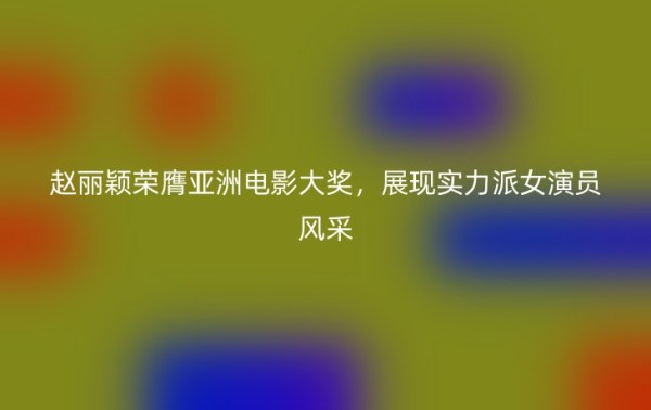赵丽颖荣膺亚洲电影大奖，展现实力派女演员风采