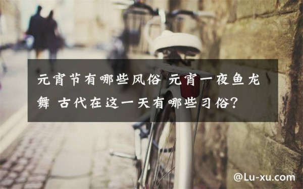 元宵节有哪些风俗 元宵一夜鱼龙舞 古代在这一天有哪些习俗？