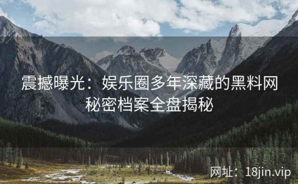震撼曝光：娱乐圈多年深藏的黑料网秘密档案全盘揭秘