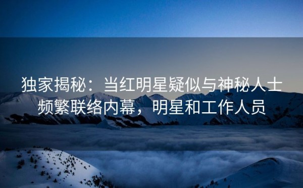 独家揭秘：当红明星疑似与神秘人士频繁联络内幕，明星和工作人员