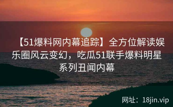 【51爆料网内幕追踪】全方位解读娱乐圈风云变幻，吃瓜51联手爆料明星系列丑闻内幕