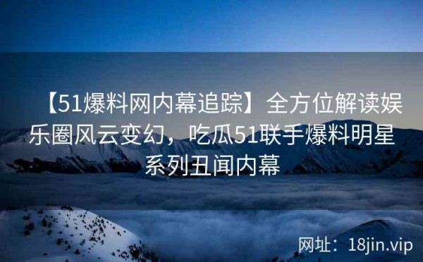 【51爆料网内幕追踪】全方位解读娱乐圈风云变幻，吃瓜51联手爆料明星系列丑闻内幕