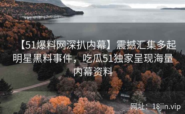 【51爆料网深扒内幕】震撼汇集多起明星黑料事件，吃瓜51独家呈现海量内幕资料