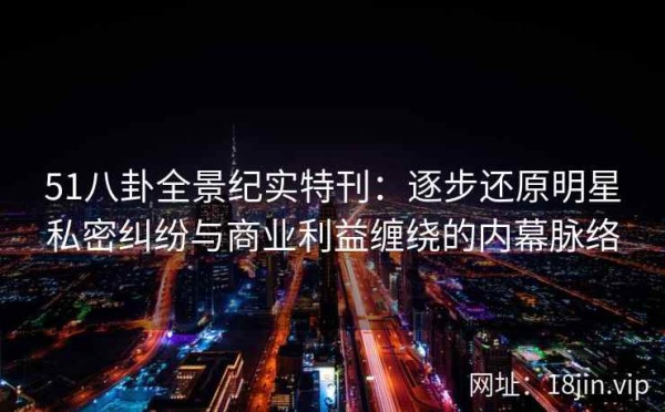 51八卦全景纪实特刊：逐步还原明星私密纠纷与商业利益缠绕的内幕脉络