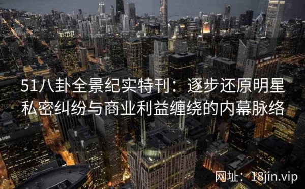 51八卦全景纪实特刊：逐步还原明星私密纠纷与商业利益缠绕的内幕脉络