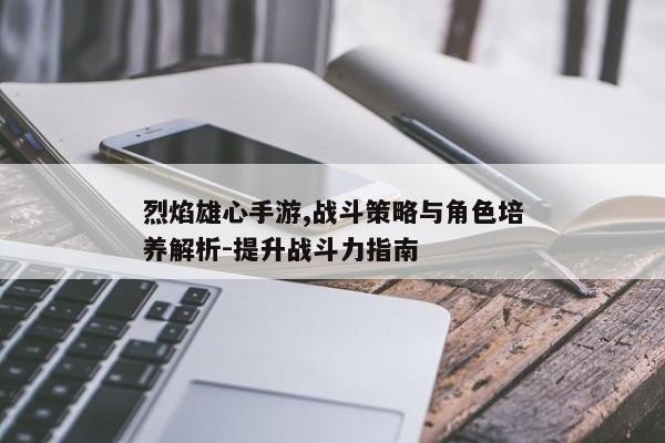 烈焰雄心手游,战斗策略与角色培养解析-提升战斗力指南
