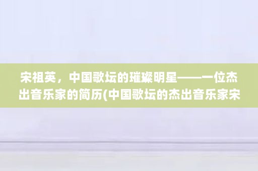 宋祖英，中国歌坛的璀璨明星——一位杰出音乐家的简历(中国歌坛的杰出音乐家宋祖英，成为中国歌坛的杰出代表)