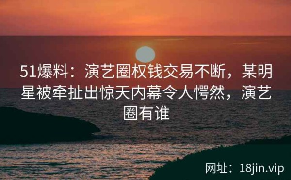 51爆料：演艺圈权钱交易不断，某明星被牵扯出惊天内幕令人愕然，演艺圈有谁
