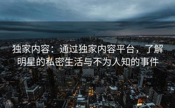 独家内容：通过独家内容平台，了解明星的私密生活与不为人知的事件