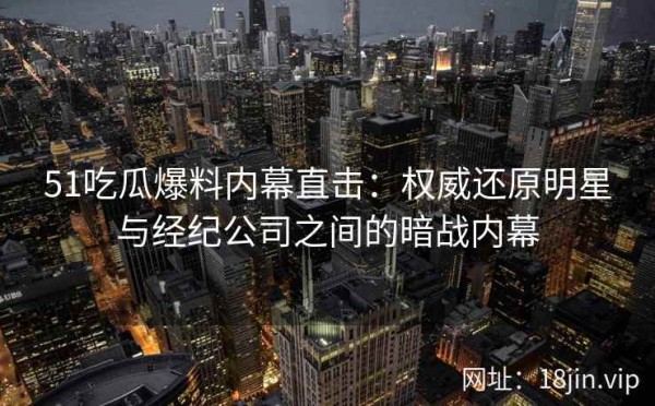 51吃瓜爆料内幕直击：权威还原明星与经纪公司之间的暗战内幕