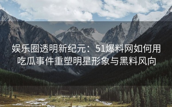 娱乐圈透明新纪元：51爆料网如何用吃瓜事件重塑明星形象与黑料风向