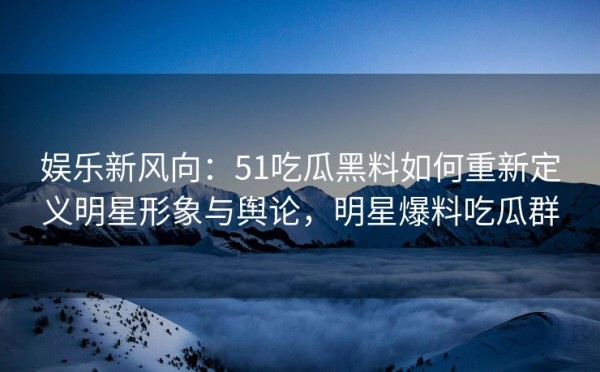 娱乐新风向：51吃瓜黑料如何重新定义明星形象与舆论，明星爆料吃瓜群