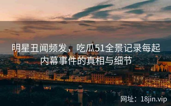 明星丑闻频发，吃瓜51全景记录每起内幕事件的真相与细节